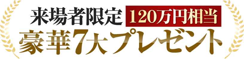 来場者限定（120万円相当）の豪華7大プレゼント！=来場者全員にプレゼント=