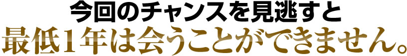 今回のチャンスを見逃すと最低１年は会うことが出来ません。