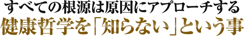 すべての根源は原因にアプローチする健康哲学を「知らない」という事..