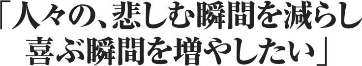 人々の、悲しむ瞬間を減らし、喜ぶ瞬間を増やしたい